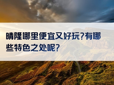 晴隆哪里便宜又好玩？有哪些特色之处呢？