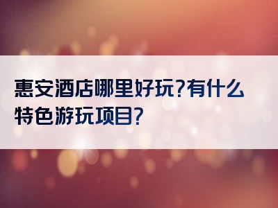 惠安酒店哪里好玩？有什么特色游玩项目？