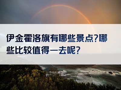 伊金霍洛旗有哪些景点？哪些比较值得一去呢？
