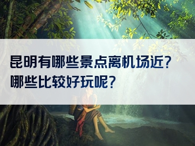 昆明有哪些景点离机场近？哪些比较好玩呢？