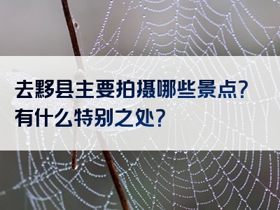 去黟县主要拍摄哪些景点？有什么特别之处？