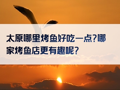 太原哪里烤鱼好吃一点？哪家烤鱼店更有趣呢？