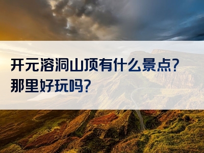 开元溶洞山顶有什么景点？那里好玩吗？