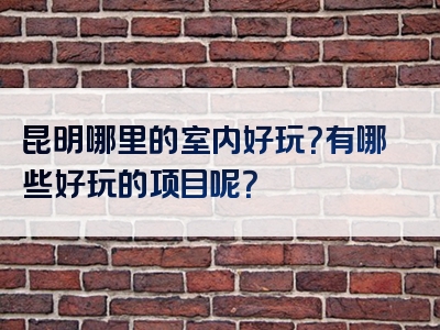 昆明哪里的室内好玩？有哪些好玩的项目呢？