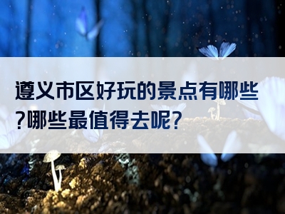 遵义市区好玩的景点有哪些？哪些最值得去呢？