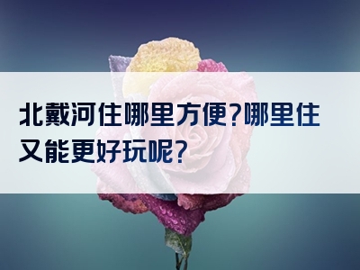 北戴河住哪里方便？哪里住又能更好玩呢？
