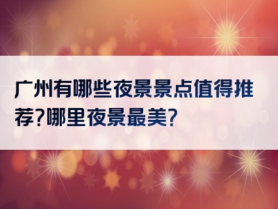 广州有哪些夜景景点值得推荐？哪里夜景最美？