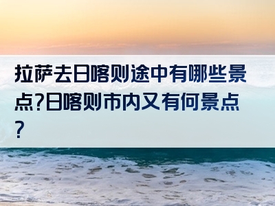 拉萨去日喀则途中有哪些景点？日喀则市内又有何景点？