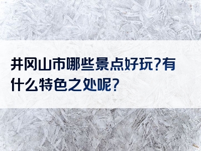 井冈山市哪些景点好玩？有什么特色之处呢？