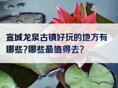 宣城龙泉古镇好玩的地方有哪些？哪些最值得去？