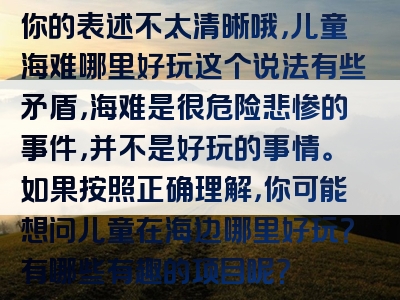 你的表述不太清晰哦，儿童海难哪里好玩这个说法有些矛盾，海难是很危险悲惨的事件，并不是好玩的事情。如果按照正确理解，你可能想问儿童在海边哪里好玩？有哪些有趣的项目呢？