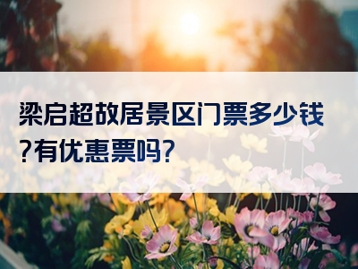 梁启超故居景区门票多少钱？有优惠票吗？
