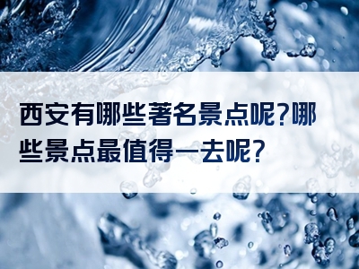 西安有哪些著名景点呢？哪些景点最值得一去呢？