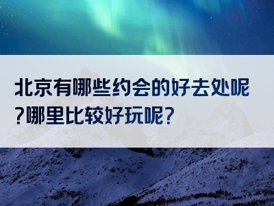 北京有哪些约会的好去处呢？哪里比较好玩呢？