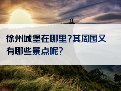 徐州城堡在哪里？其周围又有哪些景点呢？