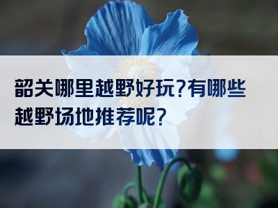韶关哪里越野好玩？有哪些越野场地推荐呢？