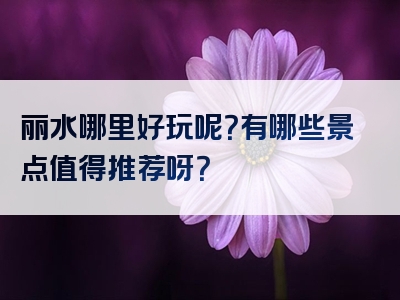 丽水哪里好玩呢？有哪些景点值得推荐呀？