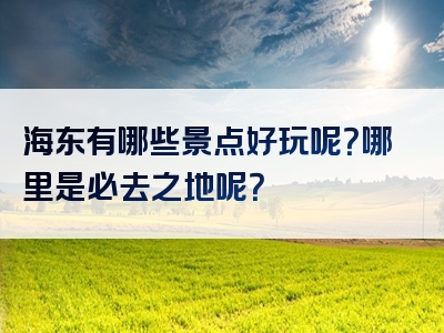 海东有哪些景点好玩呢？哪里是必去之地呢？