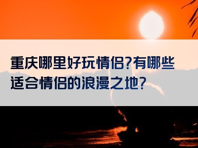 重庆哪里好玩情侣？有哪些适合情侣的浪漫之地？