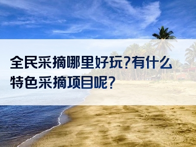 全民采摘哪里好玩？有什么特色采摘项目呢？