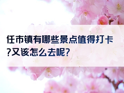 任市镇有哪些景点值得打卡？又该怎么去呢？