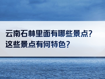 云南石林里面有哪些景点？这些景点有何特色？