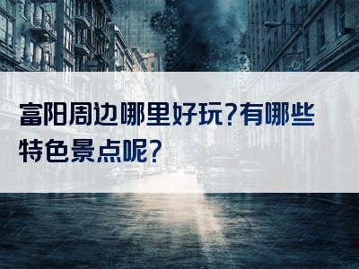 富阳周边哪里好玩？有哪些特色景点呢？