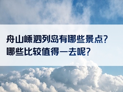 舟山嵊泗列岛有哪些景点？哪些比较值得一去呢？