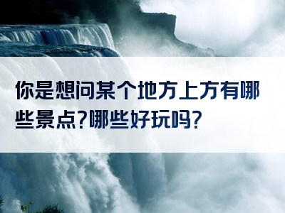 你是想问某个地方上方有哪些景点？哪些好玩吗？