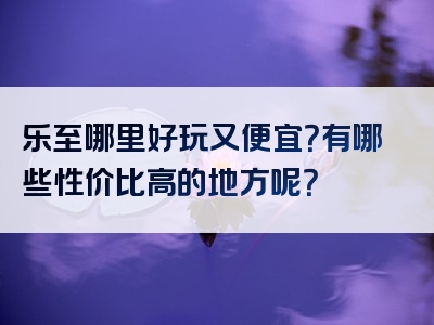 乐至哪里好玩又便宜？有哪些性价比高的地方呢？
