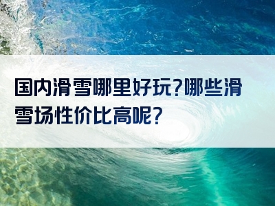 国内滑雪哪里好玩？哪些滑雪场性价比高呢？