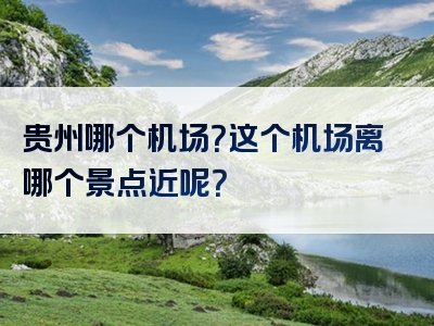 贵州哪个机场？这个机场离哪个景点近呢？