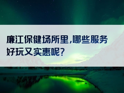 廉江保健场所里，哪些服务好玩又实惠呢？