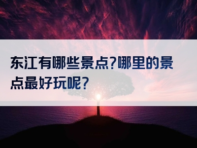 东江有哪些景点？哪里的景点最好玩呢？