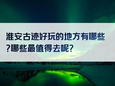 淮安古迹好玩的地方有哪些？哪些最值得去呢？
