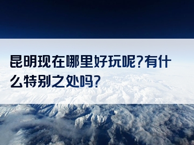 昆明现在哪里好玩呢？有什么特别之处吗？