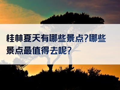 桂林夏天有哪些景点？哪些景点最值得去呢？