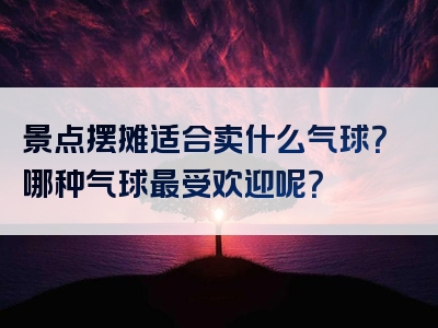 景点摆摊适合卖什么气球？哪种气球最受欢迎呢？