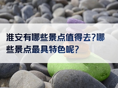 淮安有哪些景点值得去？哪些景点最具特色呢？