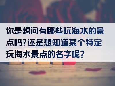 你是想问有哪些玩海水的景点吗？还是想知道某个特定玩海水景点的名字呢？