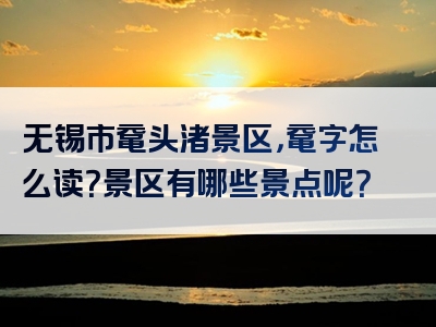 无锡市鼋头渚景区，鼋字怎么读？景区有哪些景点呢？