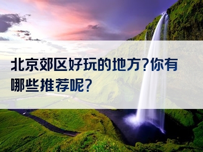 北京郊区好玩的地方？你有哪些推荐呢？