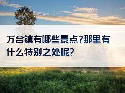 万合镇有哪些景点？那里有什么特别之处呢？