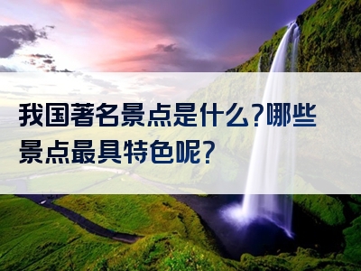 我国著名景点是什么？哪些景点最具特色呢？