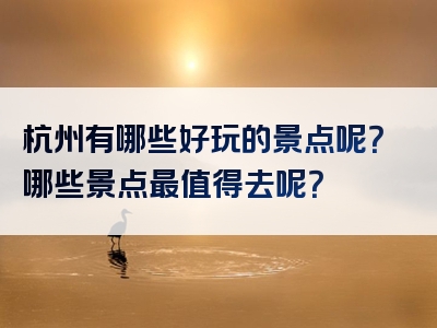 杭州有哪些好玩的景点呢？哪些景点最值得去呢？