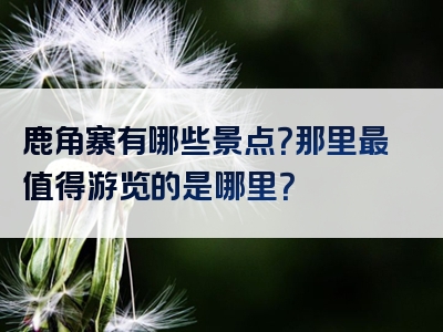 鹿角寨有哪些景点？那里最值得游览的是哪里？