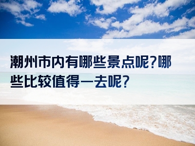 潮州市内有哪些景点呢？哪些比较值得一去呢？