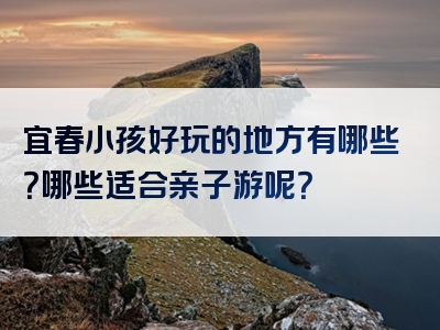 宜春小孩好玩的地方有哪些？哪些适合亲子游呢？