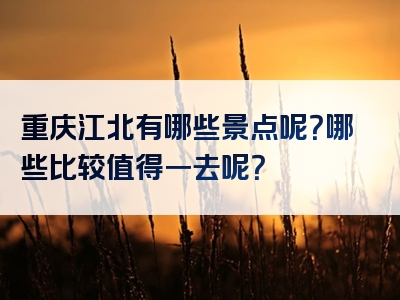重庆江北有哪些景点呢？哪些比较值得一去呢？