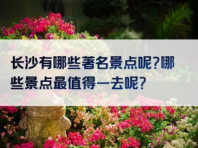 长沙有哪些著名景点呢？哪些景点最值得一去呢？
